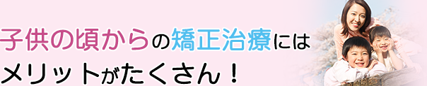 子供の頃からの矯正治療にはメリットがたくさん！