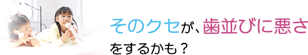 そのクセが、歯並びに悪さ
をするかも？